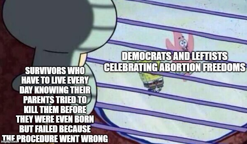 Not very funny, but this is a big issue. | SURVIVORS WHO HAVE TO LIVE EVERY DAY KNOWING THEIR PARENTS TRIED TO KILL THEM BEFORE THEY WERE EVEN BORN BUT FAILED BECAUSE THE PROCEDURE WENT WRONG; DEMOCRATS AND LEFTISTS CELEBRATING ABORTION FREEDOMS | image tagged in politics | made w/ Imgflip meme maker