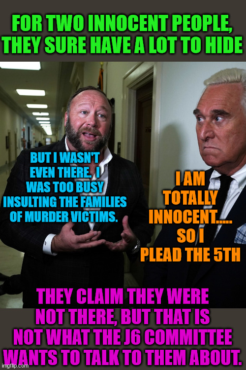 A convicted felon and defamer  proclaim their innocence. | FOR TWO INNOCENT PEOPLE,
THEY SURE HAVE A LOT TO HIDE; BUT I WASN'T EVEN THERE.  I WAS TOO BUSY INSULTING THE FAMILIES OF MURDER VICTIMS. I AM TOTALLY INNOCENT.....
SO I PLEAD THE 5TH; THEY CLAIM THEY WERE NOT THERE, BUT THAT IS NOT WHAT THE J6 COMMITTEE WANTS TO TALK TO THEM ABOUT. | image tagged in trump lost,thank you brandon,biden won,biden 2024 | made w/ Imgflip meme maker