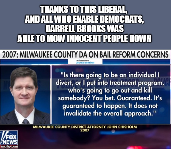 I give you the Democrat Party. The increasing violence in the US is their fault. | THANKS TO THIS LIBERAL, 
AND ALL WHO ENABLE DEMOCRATS,
DARRELL BROOKS WAS ABLE TO MOW INNOCENT PEOPLE DOWN | image tagged in democrats,stupid liberals,evil,liberal logic | made w/ Imgflip meme maker