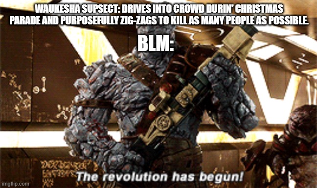 The revolution has begun | WAUKESHA SUPSECT: DRIVES INTO CROWD DURIN' CHRISTMAS PARADE AND PURPOSEFULLY ZIG-ZAGS TO KILL AS MANY PEOPLE AS POSSIBLE. BLM: | image tagged in the revolution has begun | made w/ Imgflip meme maker