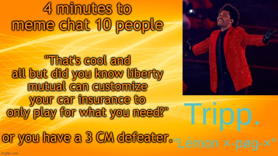 :) | 4 minutes to meme chat 10 people; "That's cool and all but did you know liberty mutual can customize your car insurance to only play for what you need?"; or you have a 3 CM defeater. | image tagged in the weekend-blinding lights tripp temp | made w/ Imgflip meme maker