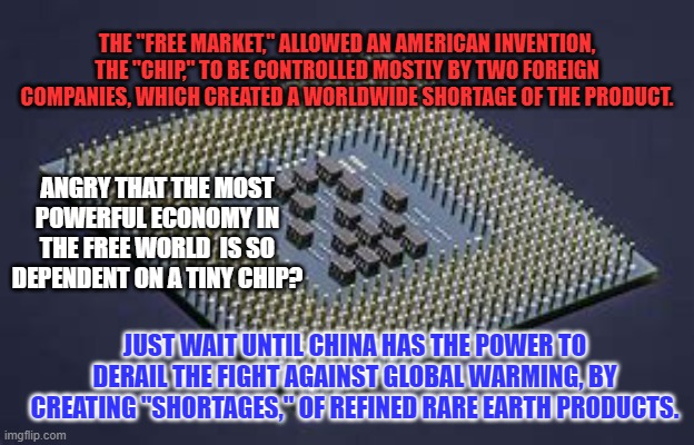 Is it "Socialism," when the "Free Market," gets a little assist? | THE "FREE MARKET," ALLOWED AN AMERICAN INVENTION, THE "CHIP," TO BE CONTROLLED MOSTLY BY TWO FOREIGN COMPANIES, WHICH CREATED A WORLDWIDE SHORTAGE OF THE PRODUCT. ANGRY THAT THE MOST POWERFUL ECONOMY IN THE FREE WORLD  IS SO DEPENDENT ON A TINY CHIP? JUST WAIT UNTIL CHINA HAS THE POWER TO DERAIL THE FIGHT AGAINST GLOBAL WARMING, BY CREATING "SHORTAGES," OF REFINED RARE EARTH PRODUCTS. | image tagged in politics | made w/ Imgflip meme maker