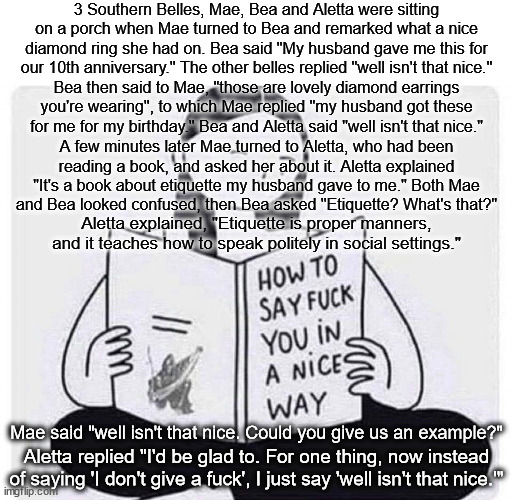 "I declare!" is the new "Fuck off!" | 3 Southern Belles, Mae, Bea and Aletta were sitting on a porch when Mae turned to Bea and remarked what a nice diamond ring she had on. Bea said "My husband gave me this for our 10th anniversary." The other belles replied "well isn't that nice."; Bea then said to Mae, "those are lovely diamond earrings you're wearing", to which Mae replied "my husband got these for me for my birthday." Bea and Aletta said "well isn't that nice."; A few minutes later Mae turned to Aletta, who had been
reading a book, and asked her about it. Aletta explained "It's a book about etiquette my husband gave to me." Both Mae
and Bea looked confused, then Bea asked "Etiquette? What's that?"; Aletta explained, "Etiquette is proper manners, and it teaches how to speak politely in social settings."; Mae said "well isn't that nice. Could you give us an example?"; Aletta replied "I'd be glad to. For one thing, now instead of saying 'I don't give a fuck', I just say 'well isn't that nice.'" | image tagged in how to say fuck you in a nice way | made w/ Imgflip meme maker