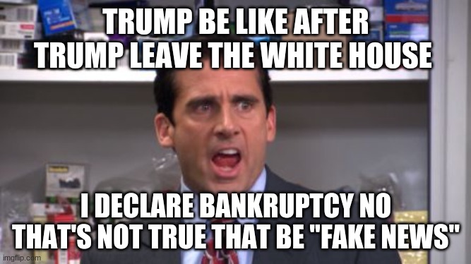 TRUMP BE LIKE | TRUMP BE LIKE AFTER TRUMP LEAVE THE WHITE HOUSE; I DECLARE BANKRUPTCY NO THAT'S NOT TRUE THAT BE "FAKE NEWS" | image tagged in the office bankruptcy,trump,politics,bankruptcy,broke,money | made w/ Imgflip meme maker