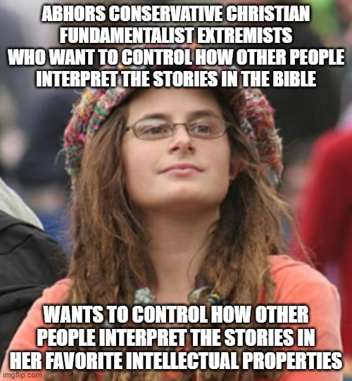 Fundamentalists And Fandamentalists Alike Refuse To Accept A World That's Open To Interpretation | ABHORS CONSERVATIVE CHRISTIAN FUNDAMENTALIST EXTREMISTS WHO WANT TO CONTROL HOW OTHER PEOPLE INTERPRET THE STORIES IN THE BIBLE; WANTS TO CONTROL HOW OTHER PEOPLE INTERPRET THE STORIES IN HER FAVORITE INTELLECTUAL PROPERTIES | image tagged in college liberal small,openness,cognitive flexibility,interpretation,religious fundamentalism,pop culture fandamentalism | made w/ Imgflip meme maker