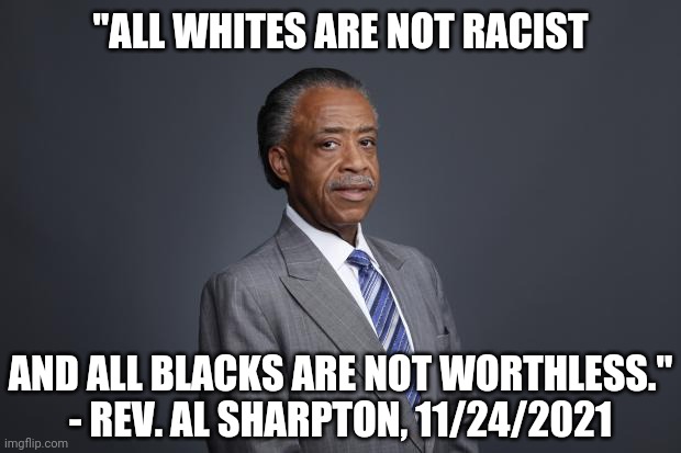 Rev. Sharpton tells it. | "ALL WHITES ARE NOT RACIST; AND ALL BLACKS ARE NOT WORTHLESS."
- REV. AL SHARPTON, 11/24/2021 | image tagged in al sharpton,ahmaud arbery,social justice warriors,no racism | made w/ Imgflip meme maker