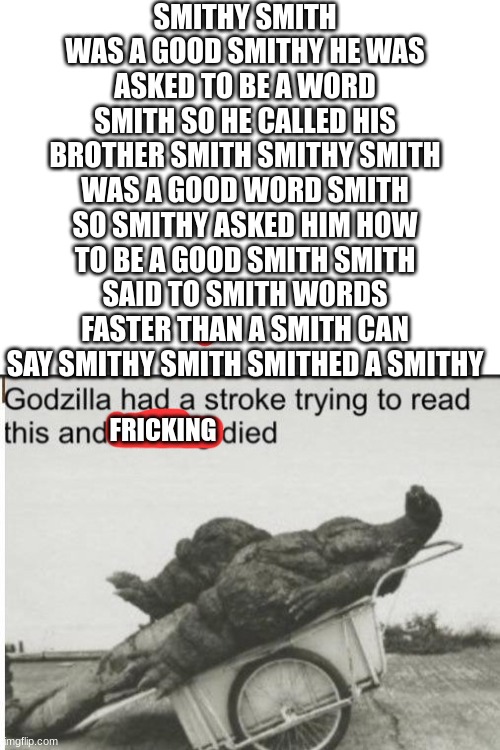 by smith smithy, try & slove this | SMITHY SMITH WAS A GOOD SMITHY HE WAS ASKED TO BE A WORD SMITH SO HE CALLED HIS BROTHER SMITH SMITHY SMITH WAS A GOOD WORD SMITH SO SMITHY ASKED HIM HOW TO BE A GOOD SMITH SMITH SAID TO SMITH WORDS FASTER THAN A SMITH CAN SAY SMITHY SMITH SMITHED A SMITHY; FRICKING | image tagged in blank white template,godzilla | made w/ Imgflip meme maker