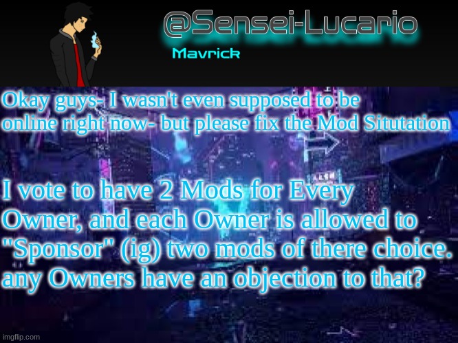 Logging off now. can someone make sure all the Owners see this? | Okay guys- I wasn't even supposed to be online right now- but please fix the Mod Situtation; I vote to have 2 Mods for Every Owner, and each Owner is allowed to "Sponsor" (ig) two mods of there choice.
any Owners have an objection to that? | image tagged in senei-lucario neo temp | made w/ Imgflip meme maker