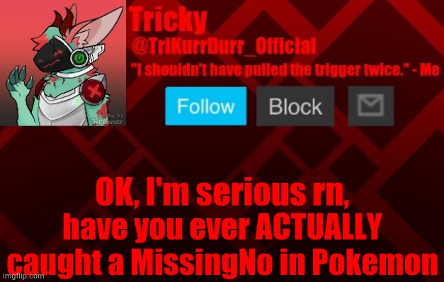 I have seen a few people do it on YouTube. | OK, I'm serious rn, have you ever ACTUALLY caught a MissingNo in Pokemon | image tagged in trikurrdurr_official's protogen template | made w/ Imgflip meme maker