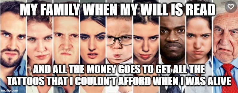 MY FAMILY WHEN MY WILL IS READ; AND ALL THE MONEY GOES TO GET ALL THE TATTOOS THAT I COULDN'T AFFORD WHEN I WAS ALIVE | image tagged in tattoos | made w/ Imgflip meme maker