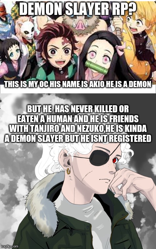 demon slayer roleplay | DEMON SLAYER RP? THIS IS MY OC HIS NAME IS AKIO HE IS A DEMON; BUT HE  HAS NEVER KILLED OR EATEN A HUMAN AND HE IS FRIENDS WITH TANJIRO AND NEZUKO,HE IS KINDA A DEMON SLAYER BUT HE ISNT REGISTERED | image tagged in white background,demon slayer | made w/ Imgflip meme maker