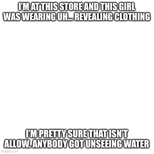 Help me. Now pls | I’M AT THIS STORE AND THIS GIRL WAS WEARING UH… REVEALING CLOTHING; I’M PRETTY SURE THAT ISN’T ALLOW. ANYBODY GOT UNSEEING WATER | image tagged in memes,blank transparent square | made w/ Imgflip meme maker