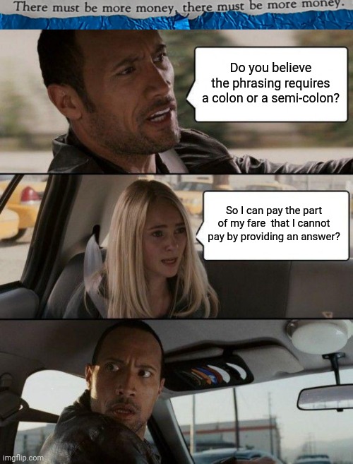 #50 |  Do you believe the phrasing requires a colon or a semi-colon? So I can pay the part of my fare  that I cannot pay by providing an answer? | image tagged in tmbmm,memes,the rock driving,sentence | made w/ Imgflip meme maker