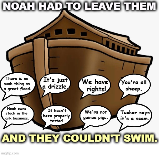 NOAH HAD TO LEAVE THEM; There is no 
such thing as 
a great flood. It's just a drizzle. You're all
sheep. We have 
rights! Noah owns 
stock in the 
ark business. Tucker says
it's a scam. It hasn't been properly 
tested. We're not
guinea pigs. AND THEY COULDN'T SWIM. | image tagged in anti vax,masks,social distance,skeptical,dead | made w/ Imgflip meme maker