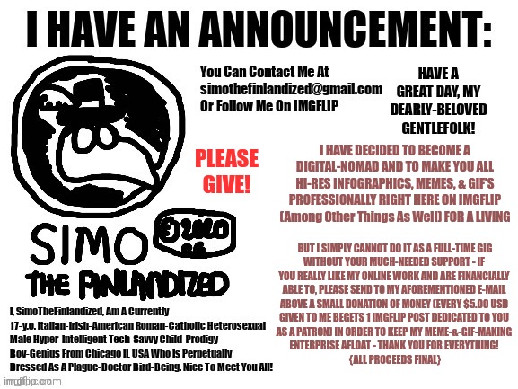 Please Help Support My Meme-&-GIF-Making Enterprise And Donate Today! (I Got RetroTheFloof's OK To Advertise On Here) | PLEASE GIVE! I HAVE DECIDED TO BECOME A DIGITAL-NOMAD AND TO MAKE YOU ALL HI-RES INFOGRAPHICS, MEMES, & GIF'S PROFESSIONALLY RIGHT HERE ON IMGFLIP (Among Other Things As Well) FOR A LIVING; BUT I SIMPLY CANNOT DO IT AS A FULL-TIME GIG
WITHOUT YOUR MUCH-NEEDED SUPPORT - IF 
YOU REALLY LIKE MY ONLINE WORK AND ARE FINANCIALLY 
ABLE TO, PLEASE SEND TO MY AFOREMENTIONED E-MAIL 
ABOVE A SMALL DONATION OF MONEY (EVERY $5.00 USD 
GIVEN TO ME BEGETS 1 IMGFLIP POST DEDICATED TO YOU 
AS A PATRON) IN ORDER TO KEEP MY MEME-&-GIF-MAKING 
ENTERPRISE AFLOAT - THANK YOU FOR EVERYTHING! 
{ALL PROCEEDS FINAL} | image tagged in simothefinlandized's announcement template,announcement,advertisement | made w/ Imgflip meme maker
