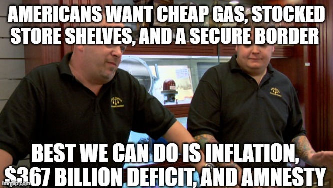 Pawn Stars Best I Can Do | AMERICANS WANT CHEAP GAS, STOCKED STORE SHELVES, AND A SECURE BORDER; BEST WE CAN DO IS INFLATION, $367 BILLION DEFICIT, AND AMNESTY | image tagged in pawn stars best i can do | made w/ Imgflip meme maker