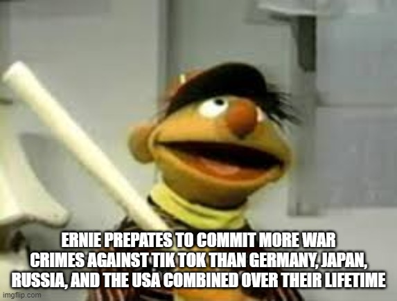 Ernie Prepares to commit a hate crime | ERNIE PREPATES TO COMMIT MORE WAR CRIMES AGAINST TIK TOK THAN GERMANY, JAPAN, RUSSIA, AND THE USA COMBINED OVER THEIR LIFETIME | image tagged in ernie prepares to commit a hate crime | made w/ Imgflip meme maker