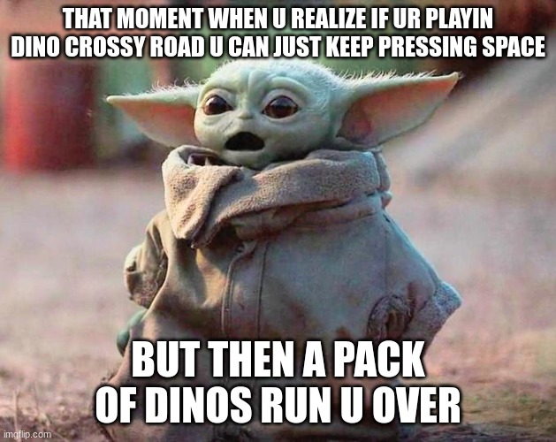 my first meme | THAT MOMENT WHEN U REALIZE IF UR PLAYIN DINO CROSSY ROAD U CAN JUST KEEP PRESSING SPACE; BUT THEN A PACK OF DINOS RUN U OVER | image tagged in surprised baby yoda | made w/ Imgflip meme maker