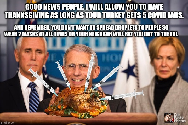 Dr fauci | GOOD NEWS PEOPLE. I WILL ALLOW YOU TO HAVE THANKSGIVING AS LONG AS YOUR TURKEY GETS 5 COVID JABS. AND REMEMBER, YOU DON'T WANT TO SPREAD DROPLETS TO PEOPLE SO WEAR 2 MASKS AT ALL TIMES OR YOUR NEIGHBOR WILL RAT YOU OUT TO THE FBI. | image tagged in dr fauci | made w/ Imgflip meme maker