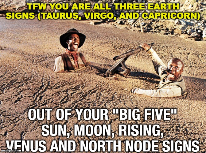 TFW You Are all three earth signs (Taurus, Virgo, and Capricorn); out of Your "Big Five" Signs | TFW YOU ARE ALL THREE EARTH SIGNS (TAURUS, VIRGO, AND CAPRICORN); OUT OF YOUR "BIG FIVE"
SUN, MOON, RISING, VENUS AND NORTH NODE SIGNS | image tagged in stuck in quagmire | made w/ Imgflip meme maker