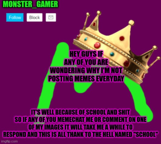 Monster_Gamer announcement template 3.0 | HEY GUYS IF ANY OF YOU ARE WONDERING WHY I'M NOT POSTING MEMES EVERYDAY; IT'S WELL BECAUSE OF SCHOOL AND SHIT SO IF ANY OF YOU MEMECHAT ME OR COMMENT ON ONE OF MY IMAGES IT WILL TAKE ME A WHILE TO RESPOND AND THIS IS ALL THANK TO THE HELL NAMED "SCHOOL" | image tagged in monster_gamer announcement template 3 0 | made w/ Imgflip meme maker