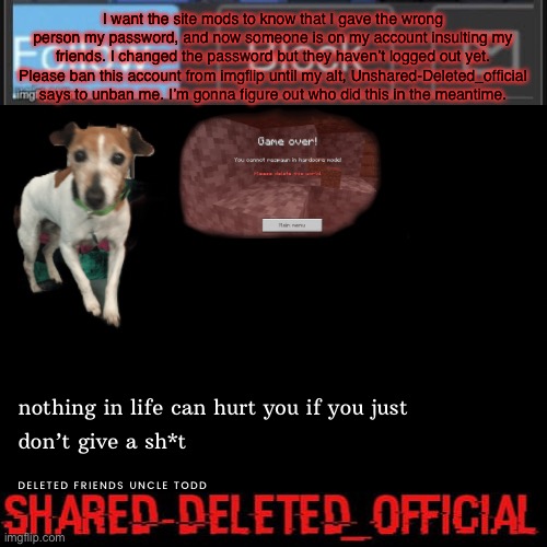 I forgot to put the text boxes in the right place. | I want the site mods to know that I gave the wrong person my password, and now someone is on my account insulting my friends. I changed the password but they haven’t logged out yet. Please ban this account from imgflip until my alt, Unshared-Deleted_official says to unban me. I’m gonna figure out who did this in the meantime. | image tagged in shared-deleted_official | made w/ Imgflip meme maker