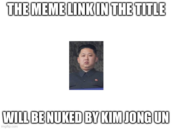 https://imgflip.com/i/5ve7mt | THE MEME LINK IN THE TITLE; WILL BE NUKED BY KIM JONG UN | image tagged in blank white template,north korea,kim jong un | made w/ Imgflip meme maker