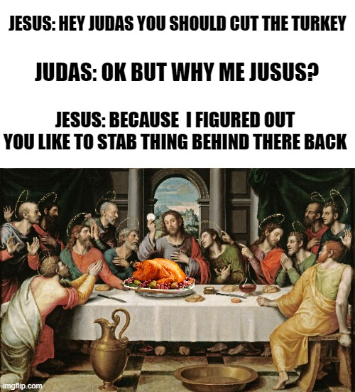 cut the turkey judas | JESUS: HEY JUDAS YOU SHOULD CUT THE TURKEY; JUDAS: OK BUT WHY ME JUSUS? JESUS: BECAUSE  I FIGURED OUT YOU LIKE TO STAB THING BEHIND THERE BACK | image tagged in last supper jesus | made w/ Imgflip meme maker