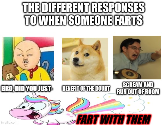 [Add more if u want] | THE DIFFERENT RESPONSES TO WHEN SOMEONE FARTS; BRO, DID YOU JUST-; SCREAM AND RUN OUT OF ROOM; BENEFIT OF THE DOUBT; FART WITH THEM | image tagged in blank white template,screaming,doge,unicorn,fart,farts | made w/ Imgflip meme maker