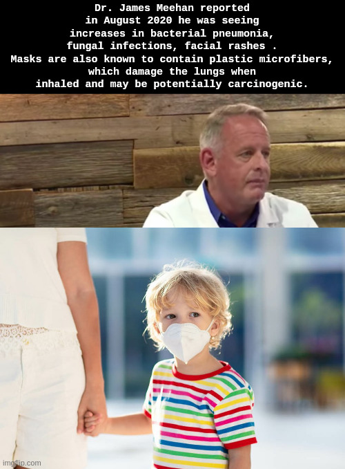 masks | Dr. James Meehan reported in August 2020 he was seeing increases in bacterial pneumonia, fungal infections, facial rashes .

Masks are also known to contain plastic microfibers, which damage the lungs when inhaled and may be potentially carcinogenic. | image tagged in child abuse | made w/ Imgflip meme maker