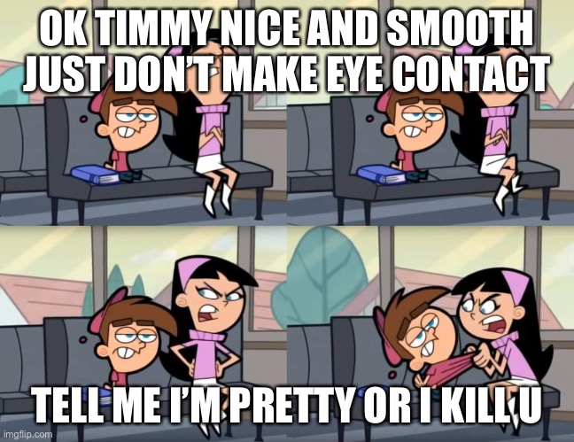 Ignor ignore ignor | OK TIMMY NICE AND SMOOTH JUST DON’T MAKE EYE CONTACT; TELL ME I’M PRETTY OR I KILL U | image tagged in i'm ignoring you | made w/ Imgflip meme maker