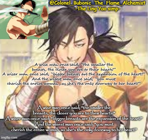 A wise man once said; “the smaller the breasts, the closer you are to their hearts!” A wiser man once said; “bigger breasts are  | A wise man once said; “the smaller the breasts, the closer you are to their hearts!”
A wiser man once said; “bigger breasts are the expansion of the heart!”
And the wisest man once said; “you must cherish the entire woman, as she’s the only doorway to her heart!”; A wise man once said; “the smaller the breasts, the closer you are to their hearts!”
A wiser man once said; “bigger breasts are the expansion of the heart!”
And the wisest man once said; “you must cherish the entire woman, as she’s the only doorway to her heart!” | image tagged in colonel's smexy ling temp | made w/ Imgflip meme maker
