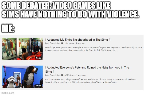 violent sims |  SOME DEBATER: VIDEO GAMES LIKE SIMS HAVE NOTHING TO DO WITH VIOLENCE. ME: | image tagged in starter pack,sims,the sims,memes,debate,video games | made w/ Imgflip meme maker