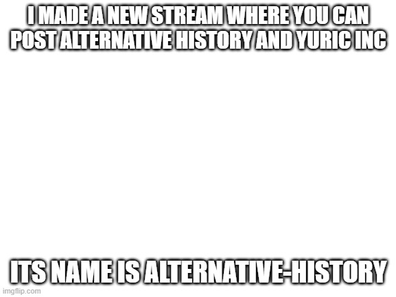 Blank White Template | I MADE A NEW STREAM WHERE YOU CAN POST ALTERNATIVE HISTORY AND YURIC INC; ITS NAME IS ALTERNATIVE-HISTORY | image tagged in blank white template | made w/ Imgflip meme maker