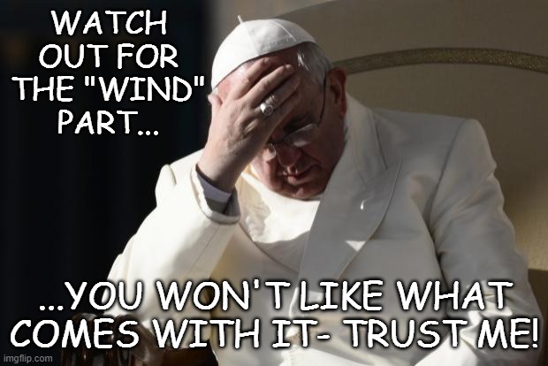 Pope Francis Facepalm | WATCH OUT FOR THE "WIND" PART... ...YOU WON'T LIKE WHAT COMES WITH IT- TRUST ME! | image tagged in pope francis facepalm | made w/ Imgflip meme maker