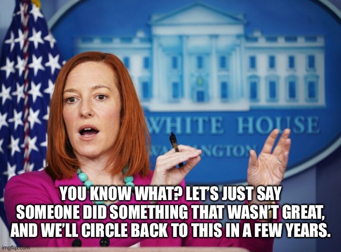 Jen Psaki explains | YOU KNOW WHAT? LET’S JUST SAY SOMEONE DID SOMETHING THAT WASN’T GREAT, AND WE’LL CIRCLE BACK TO THIS IN A FEW YEARS. | image tagged in jen psaki explains | made w/ Imgflip meme maker