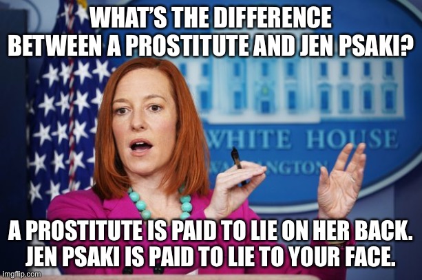 Psaki is Biden’s bottom bitch | WHAT’S THE DIFFERENCE BETWEEN A PROSTITUTE AND JEN PSAKI? A PROSTITUTE IS PAID TO LIE ON HER BACK.
JEN PSAKI IS PAID TO LIE TO YOUR FACE. | image tagged in i'll have to circle back,memes,hooker,bad joke,jen psaki,lie | made w/ Imgflip meme maker