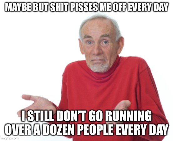 Guess I'll die  | MAYBE BUT SHIT PISSES ME OFF EVERY DAY I STILL DON’T GO RUNNING OVER A DOZEN PEOPLE EVERY DAY | image tagged in guess i'll die | made w/ Imgflip meme maker
