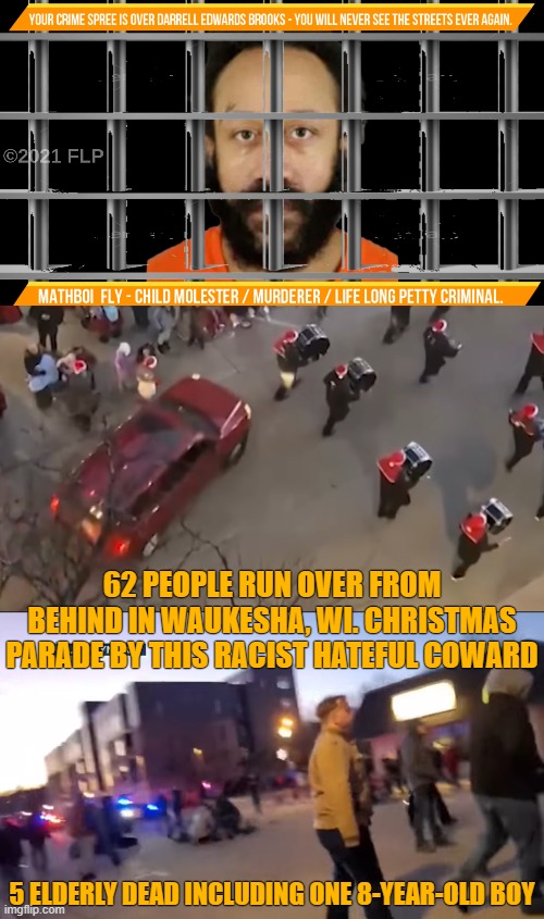 This Sh*t's Got To Stop. | 62 PEOPLE RUN OVER FROM BEHIND IN WAUKESHA, WI. CHRISTMAS PARADE BY THIS RACIST HATEFUL COWARD; 5 ELDERLY DEAD INCLUDING ONE 8-YEAR-OLD BOY | image tagged in dude wtf,wtf,death penalty reason 1 | made w/ Imgflip meme maker