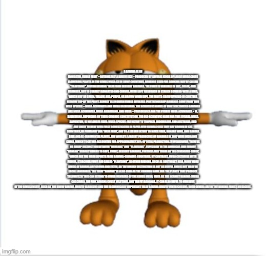 garfield t-pose | A BANANA IS AN ELONGATED, EDIBLE FRUIT – BOTANICALLY A BERRY[1][2] – PRODUCED BY SEVERAL KINDS OF LARGE HERBACEOUS FLOWERING PLANTS IN THE GENUS MUSA.[3] IN SOME COUNTRIES, BANANAS USED FOR COOKING MAY BE CALLED "PLANTAINS", DISTINGUISHING THEM FROM DESSERT BANANAS. THE FRUIT IS VARIABLE IN SIZE, COLOR, AND FIRMNESS, BUT IS USUALLY ELONGATED AND CURVED, WITH SOFT FLESH RICH IN STARCH COVERED WITH A RIND, WHICH MAY BE GREEN, YELLOW, RED, PURPLE, OR BROWN WHEN RIPE. THE FRUITS GROW UPWARD IN CLUSTERS NEARTHE TOP OF THE PLANT. ALMOST ALL MODERN EDIBLE SEEDLESS (PARTHENOCARP) BANANAS COME FROM TWO WILD SPECIES – MUSA ACUMINATA AND MUSA BALBISIANA. THE SCIENTIFIC NAMES OF MOST CULTIVATED BANANAS ARE MUSA ACUMINATA, MUSA BALBISIANA, AND MUSA × PARADISIACA FOR THE HYBRID MUSA ACUMINATA × M. BALBISIANA, DEPENDING ON THEIR GENOMIC CONSTITUTION. THE OLD SCIENTIFIC NAME FOR THIS HYBRID, MUSA SAPIENTUM, IS NO LONGER USED. MUSA SPECIES ARE NATIVE TO TROPICAL INDOMALAYA AND AUSTRALIA, AND ARE LIKELY TO HAVE BEEN FIRST DOMESTICATED IN PAPUA NEW GUINEA.[4][5] THEY ARE GROWN IN 135 COUNTRIES,[6] PRIMARILY FOR THEIR FRUIT, AND TO A LESSER EXTENT TO MAKE FIBER, BANANA WINE, AND BANANA BEER AND AS ORNAMENTAL PLANTS. THE WORLD'S LARGEST PRODUCERS OF BANANAS IN 2017 WERE INDIA AND CHINA, WHICH TOGETHER ACCOUNTED FOR APPROXIMATELY 38% OF TOTAL PRODUCTION.[7] WORLDWIDE, THERE IS NO SHARP DISTINCTION BETWEEN "BANANAS" AND "PLANTAINS". ESPECIALLY IN THE AMERICAS AND EUROPE, "BANANA" USUALLY REFERS TO SOFT, SWEET, DESSERT BANANAS, PARTICULARLY THOSE OF THE CAVENDISH GROUP, WHICH ARE THE MAIN EXPORTS FROM BANANA-GROWING COUNTRIES. BY CONTRAST, MUSA CULTIVARS WITH FIRMER, STARCHIER FRUIT ARE CALLED "PLANTAINS". IN OTHER REGIONS, SUCH AS SOUTHEAST ASIA, MANY MORE KINDS OF BANANA ARE GROWN AND EATEN, SO THE BINARY DISTINCTION IS NOT AS USEFUL AND IS NOT MADE IN LOCAL LANGUAGES. THE TERM "BANANA" IS ALSO USED AS THE COMMON NAME FOR THE PLANTS THAT PRODUCE THE FRUIT.[3] THIS CAN EXTEND TO OTHER MEMBERS OF THE GENUS MUSA, SUCH AS THE SCARLET BANANA (MUSA COCCINEA), THE PINK BANANA (MUSA VELUTINA), AND THE FE'I BANANAS. IT CAN ALSO REFER TO MEMBERS OF THE GENUS ENSETE, SUCH AS THE SNOW BANANA (ENSETE GLAUCUM) AND THE ECONOMICALLY IMPORTANT FALSE BANANA (ENSETE VENTRICOSUM). BOTH GENERA ARE IN THE BANANA FAMILY, MUSACEAE. | image tagged in garfield t-pose | made w/ Imgflip meme maker