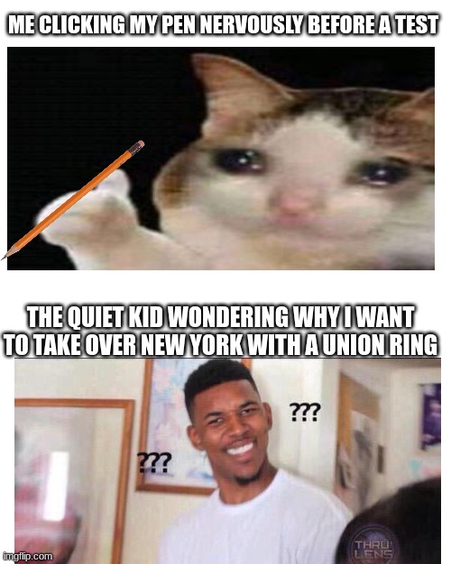 i know it's a pencil | ME CLICKING MY PEN NERVOUSLY BEFORE A TEST; THE QUIET KID WONDERING WHY I WANT TO TAKE OVER NEW YORK WITH A UNION RING | image tagged in memes,blank white template,funny,approved crying cat,black guy what | made w/ Imgflip meme maker