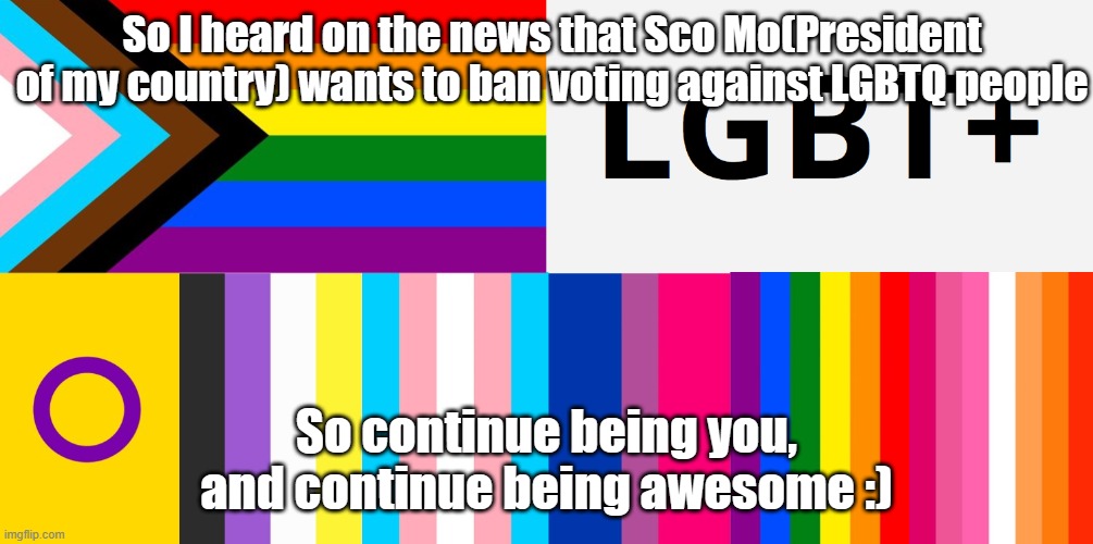 Us LGBTQ people ARE NOT different from other people. So what he wants is right! | So I heard on the news that Sco Mo(President of my country) wants to ban voting against LGBTQ people; So continue being you, and continue being awesome :) | image tagged in lgbt hybrid flag | made w/ Imgflip meme maker