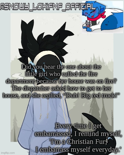 Snowy_LokiFNF_Official Moose Template | Did you hear the one about the little girl who called the fire department because her house was on fire? The dispatcher asked how to get to her house, and she replied, “Duh! Big red truck!" | image tagged in snowy_lokifnf_official moose template | made w/ Imgflip meme maker