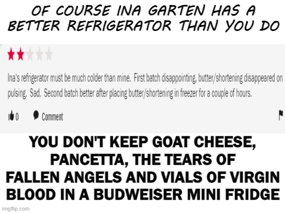 Blank White Template | OF COURSE INA GARTEN HAS A BETTER REFRIGERATOR THAN YOU DO; YOU DON'T KEEP GOAT CHEESE, PANCETTA, THE TEARS OF FALLEN ANGELS AND VIALS OF VIRGIN BLOOD IN A BUDWEISER MINI FRIDGE | image tagged in blank white template,food | made w/ Imgflip meme maker