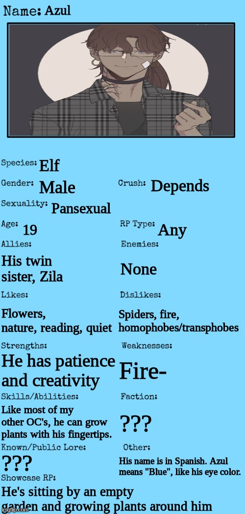 Finally made a showcase for him-! | Azul; Elf; Depends; Male; Pansexual; 19; Any; His twin sister, Zila; None; Spiders, fire, homophobes/transphobes; Flowers, nature, reading, quiet; Fire-; He has patience and creativity; Like most of my other OC's, he can grow plants with his fingertips. ??? ??? His name is in Spanish. Azul means "Blue", like his eye color. He's sitting by an empty garden and growing plants around him | image tagged in new oc showcase for rp stream | made w/ Imgflip meme maker