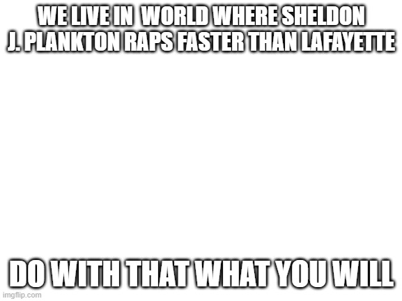 Blank White Template | WE LIVE IN  WORLD WHERE SHELDON J. PLANKTON RAPS FASTER THAN LAFAYETTE; DO WITH THAT WHAT YOU WILL | image tagged in blank white template | made w/ Imgflip meme maker