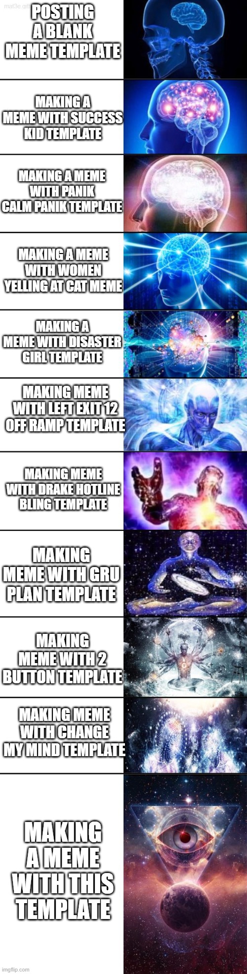 Extended Expanding Brain | POSTING A BLANK MEME TEMPLATE; MAKING A MEME WITH SUCCESS KID TEMPLATE; MAKING A MEME WITH PANIK CALM PANIK TEMPLATE; MAKING A MEME WITH WOMEN YELLING AT CAT MEME; MAKING A MEME WITH DISASTER GIRL TEMPLATE; MAKING MEME WITH LEFT EXIT 12 OFF RAMP TEMPLATE; MAKING MEME WITH DRAKE HOTLINE BLING TEMPLATE; MAKING MEME WITH GRU PLAN TEMPLATE; MAKING MEME WITH 2 BUTTON TEMPLATE; MAKING MEME WITH CHANGE MY MIND TEMPLATE; MAKING A MEME WITH THIS TEMPLATE | image tagged in extended expanding brain | made w/ Imgflip meme maker