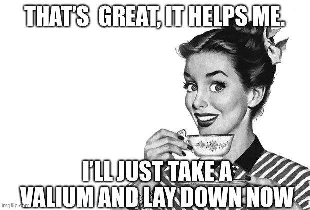 Valium | THAT’S  GREAT, IT HELPS ME. I’LL JUST TAKE A VALIUM AND LAY DOWN NOW | image tagged in 1950s housewife,valium,drugs | made w/ Imgflip meme maker