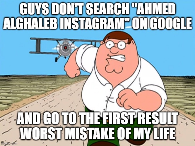 GUYS DON'T SEARCH "AHMED ALGHALEB INSTAGRAM" ON GOOGLE AND GO TO THE FIRST RESULT WORST MISTAKE OF MY LIFE | GUYS DON'T SEARCH "AHMED ALGHALEB INSTAGRAM" ON GOOGLE; AND GO TO THE FIRST RESULT
WORST MISTAKE OF MY LIFE | image tagged in peter griffin running away | made w/ Imgflip meme maker