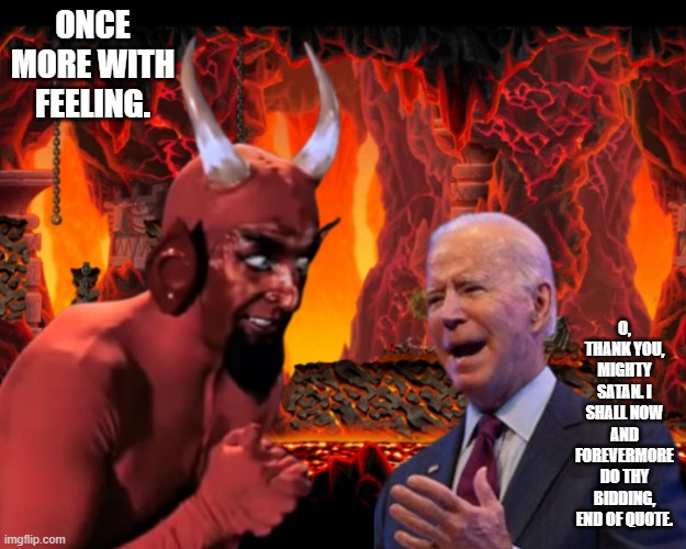 Biden & the devil | ONCE MORE WITH FEELING. O, THANK YOU, MIGHTY SATAN. I SHALL NOW AND FOREVERMORE DO THY BIDDING, END OF QUOTE. | image tagged in biden the devil | made w/ Imgflip meme maker